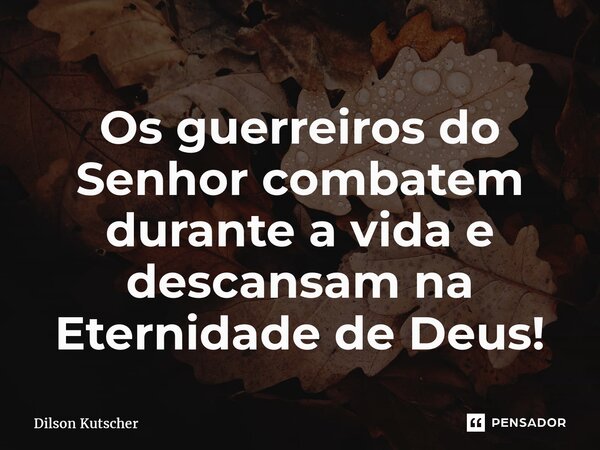 Os guerreiros do Senhor combatem durante a vida e descansam na Eternidade de Deus!... Frase de Dilson Kutscher.