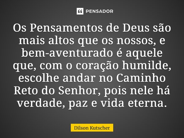 Os Pensamentos de Deus são mais altos que os nossos, e bem-aventurado é aquele que, com o coração humilde, escolhe andar no Caminho Reto do Senhor, pois nele há... Frase de Dilson Kutscher.