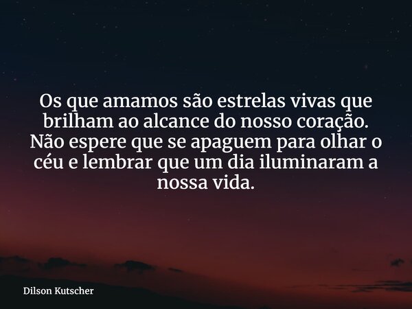 Os que amamos são estrelas vivas que brilham ao alcance do nosso coração. Não espere que se apaguem para olhar o céu e lembrar que um dia iluminaram a nossa vid... Frase de Dilson Kutscher.
