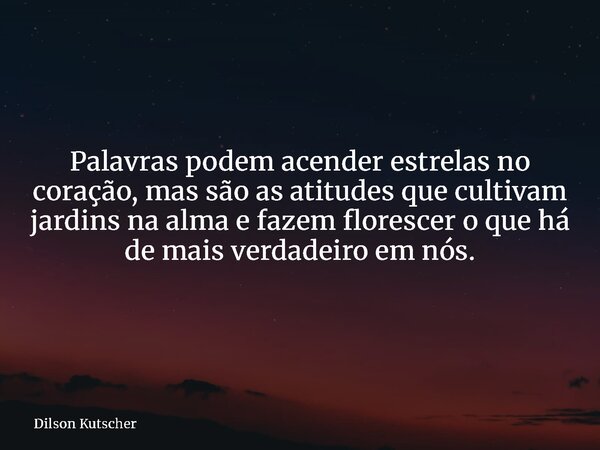 Palavras podem acender estrelas no coração, mas são as atitudes que cultivam jardins na alma e fazem florescer o que há de mais verdadeiro em nós.... Frase de Dilson Kutscher.