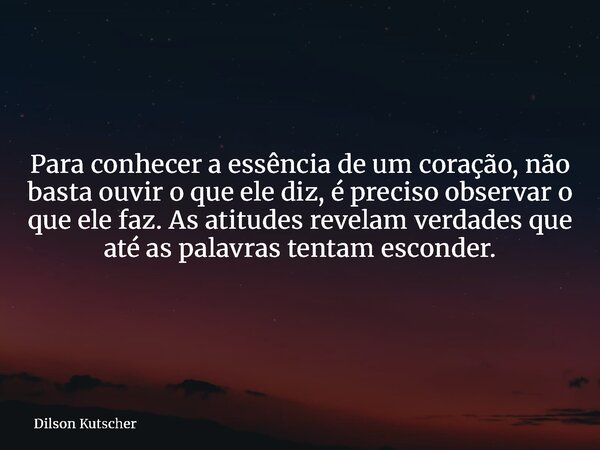 Para conhecer a essência de um coração, não basta ouvir o que ele diz, é preciso observar o que ele faz. As atitudes revelam verdades que até as palavras tentam... Frase de Dilson Kutscher.