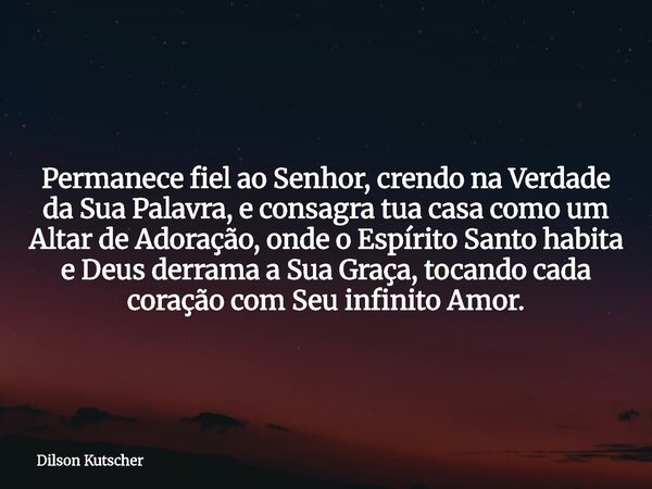 Permanece fiel ao Senhor, crendo na Verdade da Sua Palavra, e consagra tua casa como um Altar de Adoração, onde o Espírito Santo habita e Deus derrama a Sua Gra... Frase de Dilson Kutscher.