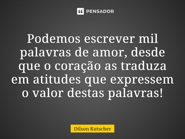 Podemos escrever mil palavras de amor, desde que o coração as traduza em atitudes que expressem o valor destas palavras!... Frase de Dilson Kutscher.