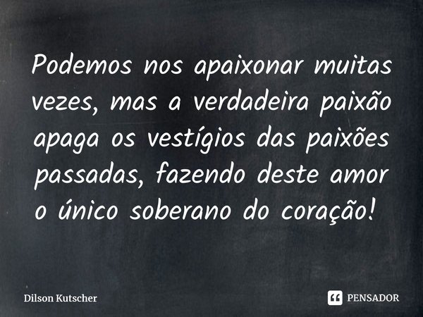 Podemos nos apaixonar muitas vezes, mas a verdadeira paixão apaga os vestígios das paixões passadas, fazendo deste amor o único soberano do coração! ⁠... Frase de Dilson Kutscher.