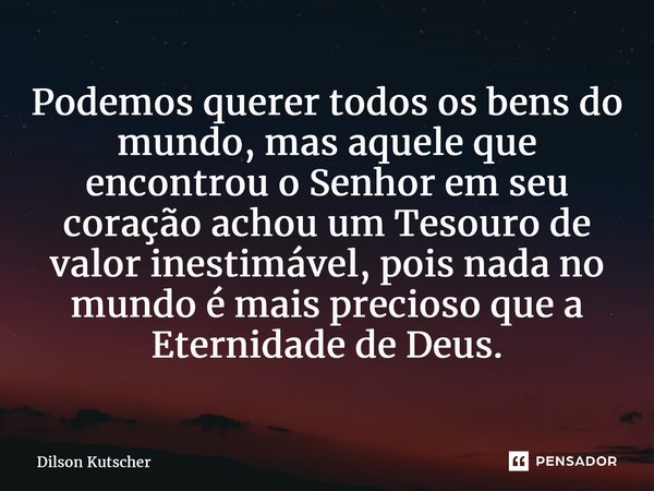 Podemos querer todos os bens do mundo, mas aquele que encontrou o Senhor em seu coração achou um Tesouro de valor inestimável, pois nada no mundo é mais precios... Frase de Dilson Kutscher.