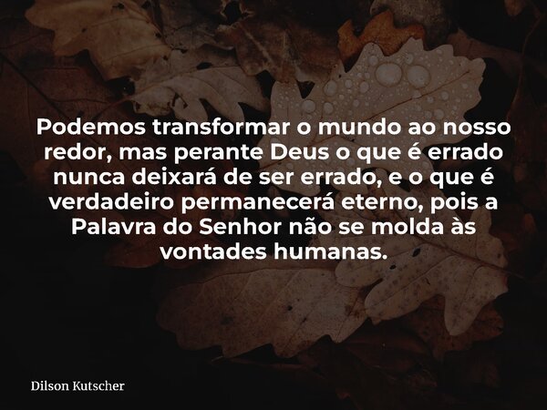 Podemos transformar o mundo ao nosso redor, mas perante Deus o que é errado nunca deixará de ser errado, e o que é verdadeiro permanecerá eterno, pois a Palavra... Frase de Dilson Kutscher.