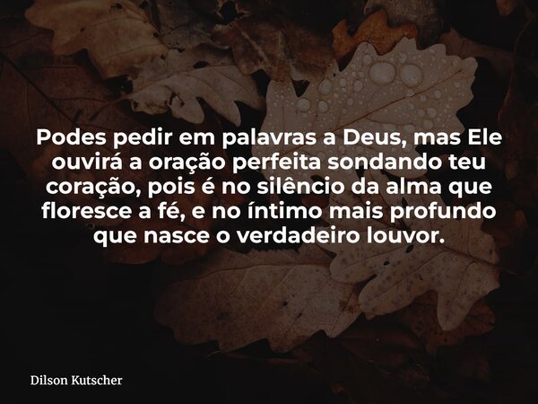 Podes pedir em palavras a Deus, mas Ele ouvirá a oração perfeita sondando teu coração, pois é no silêncio da alma que floresce a fé, e no íntimo mais profundo q... Frase de Dilson Kutscher.