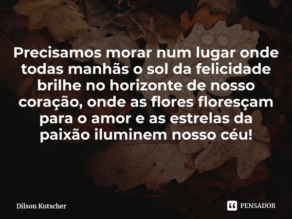 ⁠Precisamos morar num lugar onde todas manhãs o sol da felicidade brilhe no horizonte de nosso coração, onde as flores floresçam para o amor e as estrelas da pa... Frase de Dilson Kutscher.