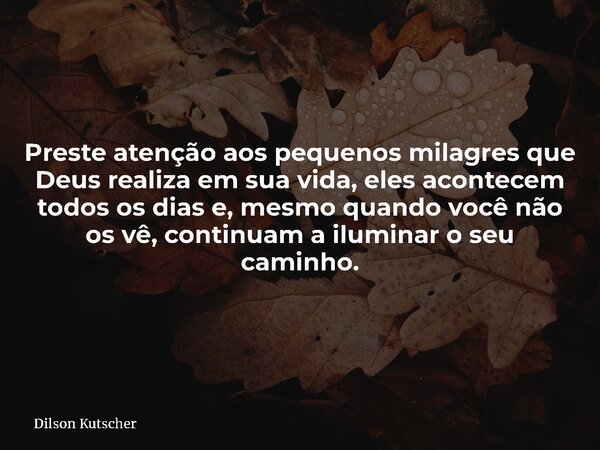 Preste atenção aos pequenos milagres que Deus realiza em sua vida, eles acontecem todos os dias e, mesmo quando você não os vê, continuam a iluminar o seu camin... Frase de Dilson Kutscher.