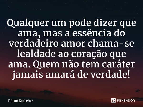 ⁠Qualquer um pode dizer que ama, mas a essência do verdadeiro amor chama-se lealdade ao coração que ama. Quem não tem caráter jamais amará de verdade!... Frase de Dilson Kutscher.
