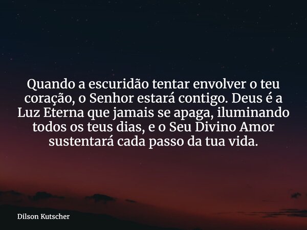 Quando a escuridão tentar envolver o teu coração, o Senhor estará contigo. Deus é a Luz Eterna que jamais se apaga, iluminando todos os teus dias, e o Seu Divin... Frase de Dilson Kutscher.
