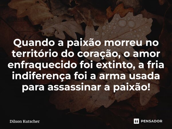 Quando a paixão morreu no território do coração, o amor enfraquecido foi extinto, a fria indiferença foi a arma usada para assassinar a paixão!... Frase de Dilson Kutscher.