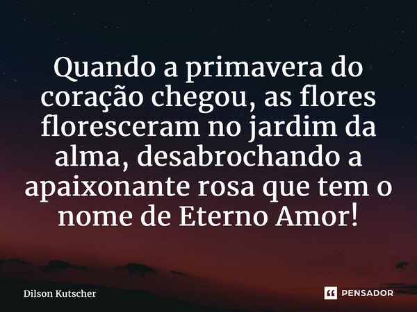 ⁠Quando a primavera do coração chegou, as flores floresceram no jardim da alma, desabrochando a apaixonante rosa que tem o nome de Eterno Amor!... Frase de Dilson Kutscher.