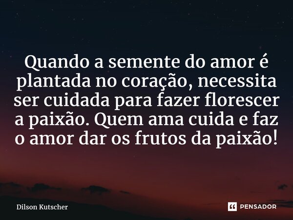 Quando a semente do amor é plantada no coração, necessita ser cuidada para fazer florescer a paixão. Quem ama cuida e faz o amor dar os frutos da paixão!... Frase de Dilson Kutscher.