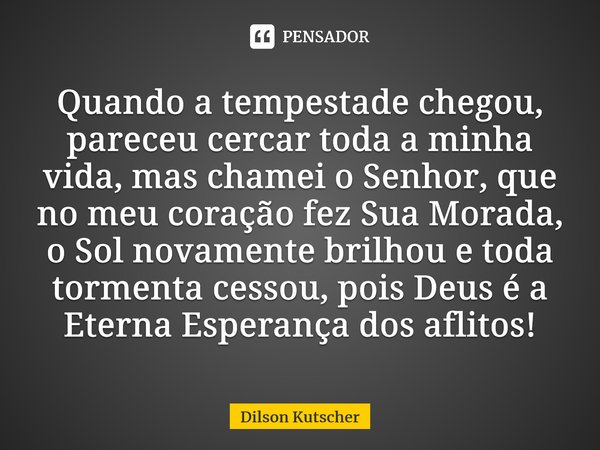 Quando a tempestade chegou, pareceu cercar toda a minha vida, mas chamei o Senhor, que no meu coração fez Sua Morada, o Sol novamente brilhou e toda tormenta ce... Frase de Dilson Kutscher.