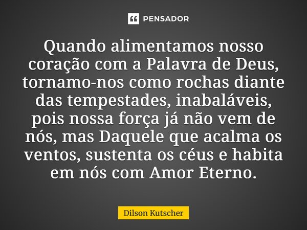 Quando alimentamos nosso coração com a Palavra de Deus, tornamo-nos como rochas diante das tempestades, inabaláveis, pois nossa força já não vem de nós, mas Da... Frase de Dilson Kutscher.
