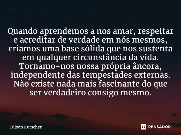 ⁠Quando aprendemos a nos amar, respeitar e acreditar de verdade em nós mesmos, criamos uma base sólida que nos sustenta em qualquer circunstância da vida. Torna... Frase de Dilson Kutscher.