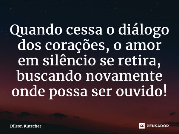 Quando cessa o diálogo dos corações, o amor em silêncio se retira, buscando novamente onde possaser ouvido!... Frase de Dilson Kutscher.