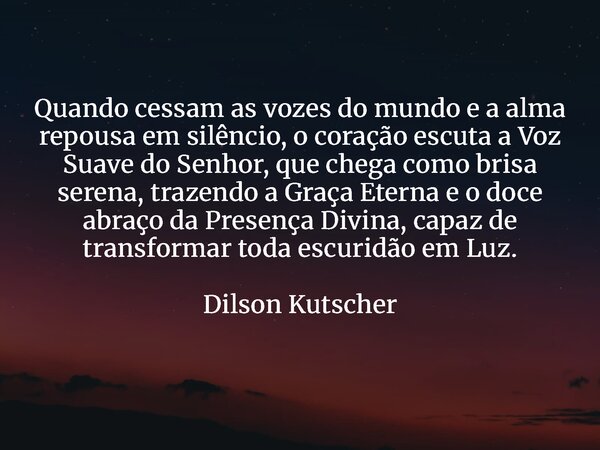 Quando cessam as vozes do mundo e a alma repousa em silêncio, o coração escuta a Voz Suave do Senhor, que chega como brisa serena, trazendo a Graça Eterna e o d... Frase de Dilson Kutscher.