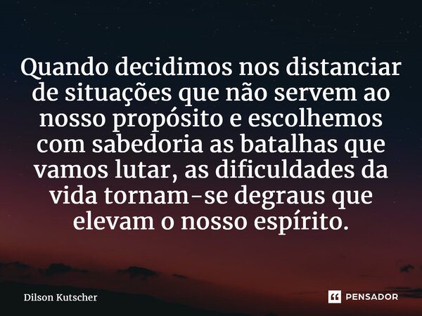 ⁠Quando decidimos nos distanciar de situações que não servem ao nosso propósito e escolhemos com sabedoria as batalhas que vamos lutar, as dificuldades da vida ... Frase de Dilson Kutscher.