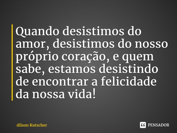 Quando desistimos do amor, desistimos do nosso próprio coração, e quem sabe, estamosdesistindo de encontrar a felicidade da nossa vida!⁠... Frase de Dilson Kutscher.