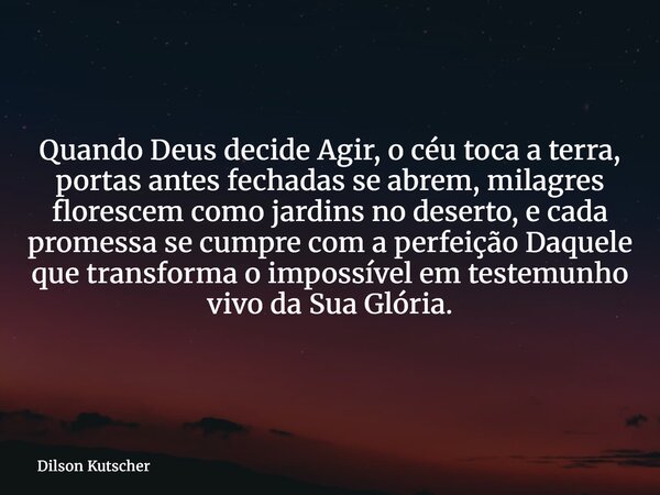 Quando Deus decide Agir, o céu toca a terra, portas antes fechadas se abrem, milagres florescem como jardins no deserto, e cada promessa se cumpre com a perfeiç... Frase de Dilson Kutscher.
