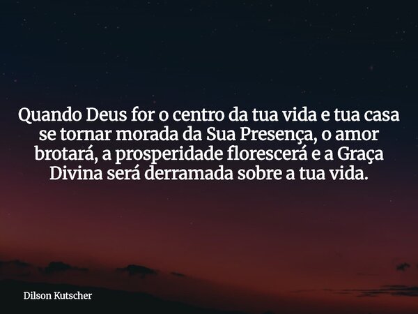 Quando Deus for o centro da tua vida e tua casa se tornar morada da Sua Presença, o amor brotará, a prosperidade florescerá e a Graça Divina será derramada sobr... Frase de Dilson Kutscher.