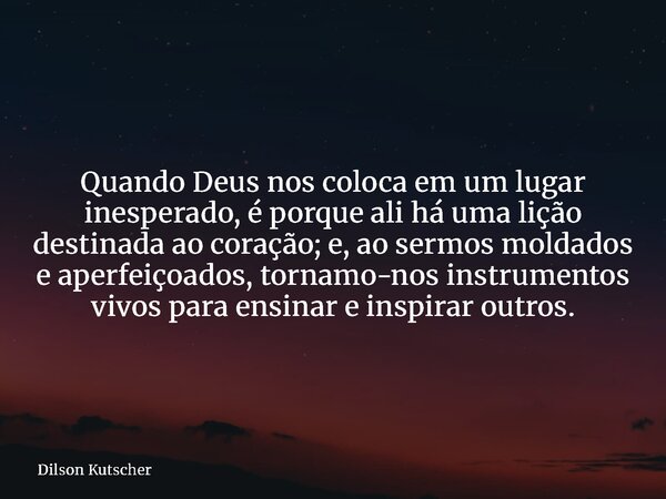 Quando Deus nos coloca em um lugar inesperado, é porque ali há uma lição destinada ao coração; e, ao sermos moldados e aperfeiçoados, tornamo-nos instrumentos v... Frase de Dilson Kutscher.