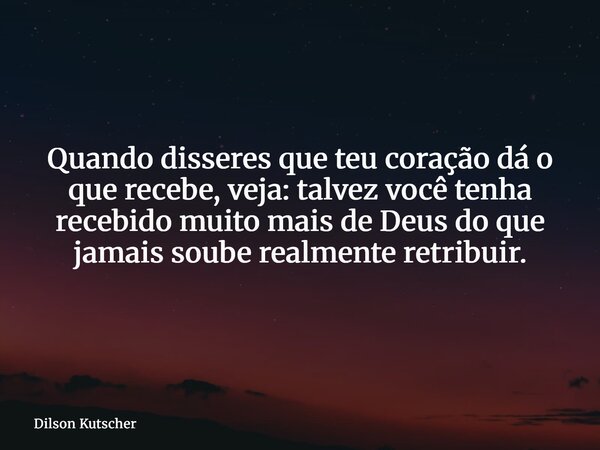 Quando disseres que teu coração dá o que recebe, veja: talvez você tenha recebido muito mais de Deus do que jamais soube realmente retribuir.... Frase de Dilson Kutscher.