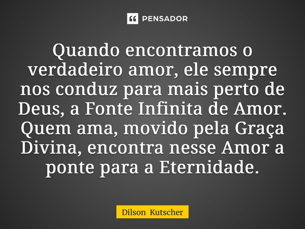 Quando encontramos o verdadeiro amor, ele sempre nos conduz para mais perto de Deus, a Fonte Infinita de Amor. Quem ama, movido pela Graça Divina, encontra ness... Frase de Dilson Kutscher.