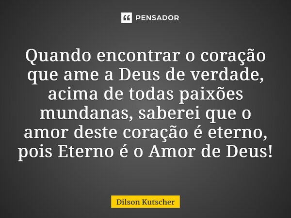 Quando encontrar o coração que amea Deus de verdade, acima de todas paixões mundanas,saberei que o amor deste coração é eterno, pois Eterno é o Amor de Deus!... Frase de Dilson Kutscher.