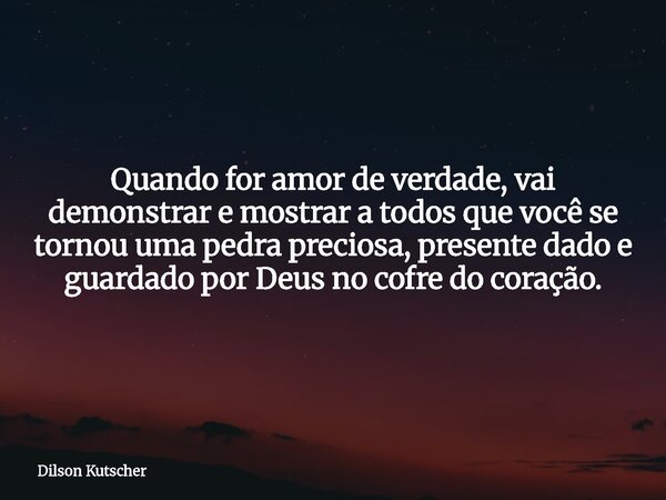 Quando for amor de verdade, vai demonstrar e mostrar a todos que você se tornou uma pedra preciosa, presente dado e guardado por Deus no cofre do coração.... Frase de Dilson Kutscher.