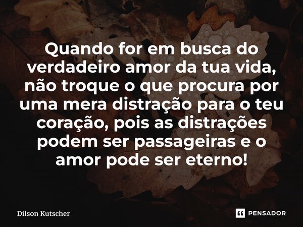 Quando for em busca do verdadeiro amor da tua vida, não troque o que procura por uma mera distração para o teu coração, pois as distrações podem ser passageiras... Frase de Dilson Kutscher.