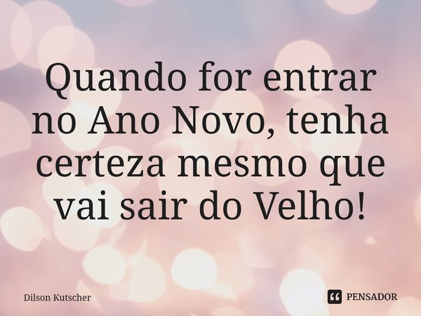 Quando for entrar no Ano Novo, tenha certeza mesmo que vai sair do Velho! ⁠... Frase de Dilson Kutscher.