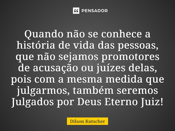Quando não se conhece a história de vida das pessoas, que não sejamos promotores de acusação ou juízes delas, pois com a mesma medida que julgarmos, também sere... Frase de Dilson Kutscher.