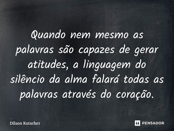 Quando nem mesmo as palavras são capazes de gerar atitudes, a linguagem do silêncio da alma falará todas as palavras através do coração.... Frase de Dilson Kutscher.
