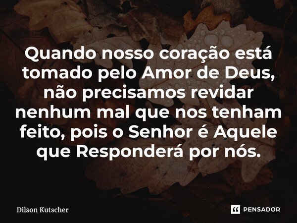 Quando nosso coração está tomado pelo Amor de Deus, não precisamos revidar nenhum mal que nos tenham feito, pois o Senhor é Aquele que Responderá por nós.... Frase de Dilson Kutscher.