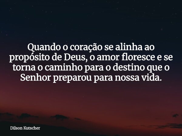 Quando o coração se alinha ao propósito de Deus, o amor floresce e se torna o caminho para o destino que o Senhor preparou para nossa vida.... Frase de Dilson Kutscher.