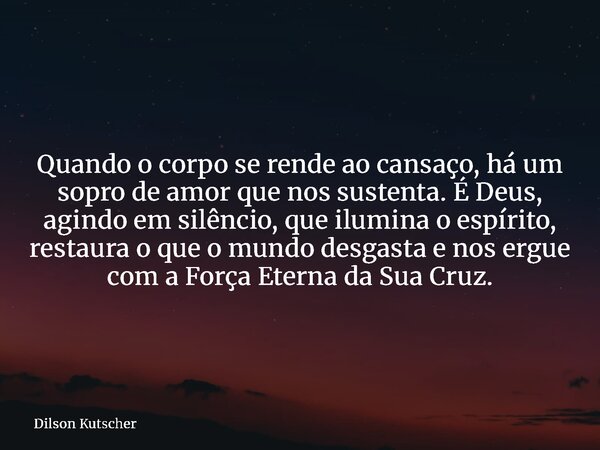 Quando o corpo se rende ao cansaço, há um sopro de amor que nos sustenta. É Deus, agindo em silêncio, que ilumina o espírito, restaura o que o mundo desgasta e ... Frase de Dilson Kutscher.
