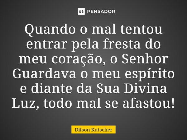 Quando o mal tentou entrar pela fresta do meu coração, o Senhor Guardava o meu espírito e diante da Sua Divina Luz, todo mal se afastou!... Frase de Dilson Kutscher.