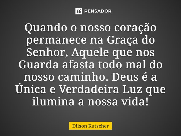 Quando o nosso coração permanece na Graça do Senhor, Aquele que nos Guarda afasta todo mal do nosso caminho. Deus é a Única e Verdadeira Luz que ilumina a nossa... Frase de Dilson Kutscher.