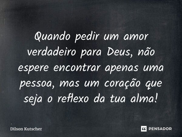 ⁠Quando pedir um amor verdadeiro para Deus, não espere encontrar apenas uma pessoa, masum coração que seja o reflexo da tua alma!... Frase de Dilson Kutscher.