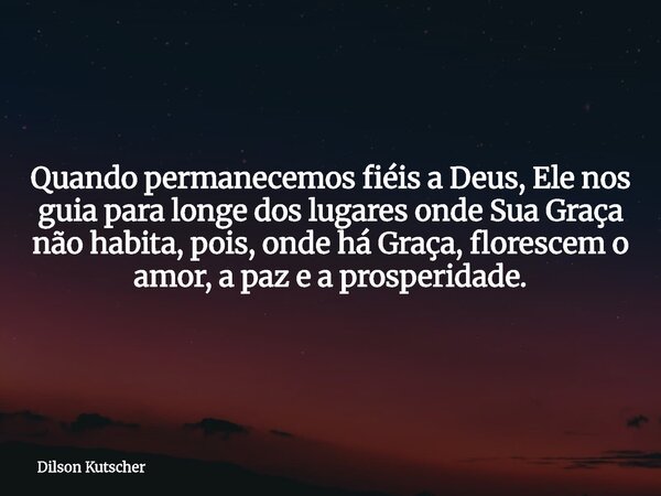 Quando permanecemos fiéis a Deus, Ele nos guia para longe dos lugares onde Sua Graça não habita, pois, onde há Graça, florescem o amor, a paz e a prosperidade.... Frase de Dilson Kutscher.