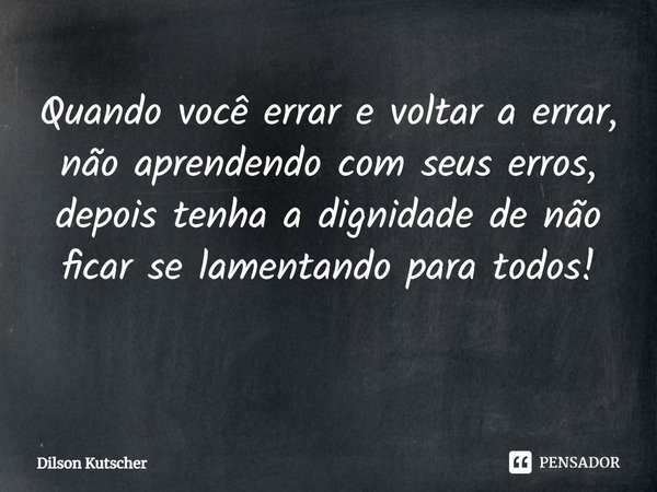 Quando você errar e voltar a errar, não aprendendo com seus erros, depois tenha a dignidade de não ficar se lamentando para todos! ⁠... Frase de Dilson Kutscher.