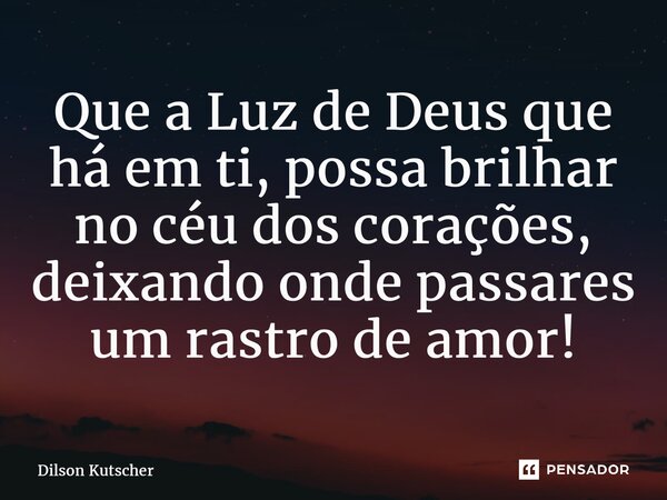 Que a Luz de Deus que há em ti, possa brilhar no céu dos corações, deixando onde passares um rastro de amor!... Frase de Dilson Kutscher.