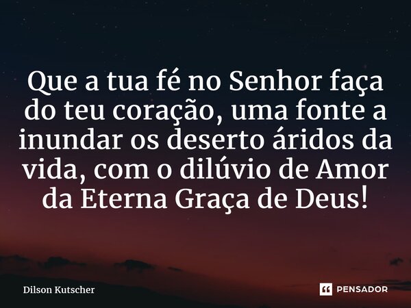 Que a tua fé no Senhorfaça do teu coração, uma fonte a inundar os deserto áridos da vida, com o dilúvio de Amor da Eterna Graça de Deus!... Frase de Dilson Kutscher.