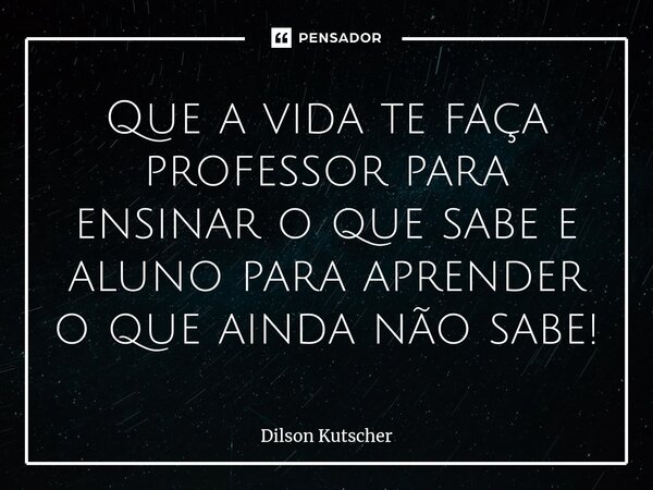 Que a vida te faça professor para ensinar o que sabe e aluno para aprender o que ainda não sabe!... Frase de Dilson Kutscher.