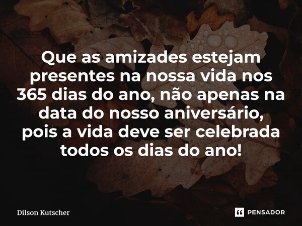 Que as amizades estejam presentes na nossa vida nos 365 dias do ano, não apenas na data do nosso aniversário, poisa vida deve ser celebrada todos os dias do ano... Frase de Dilson Kutscher.