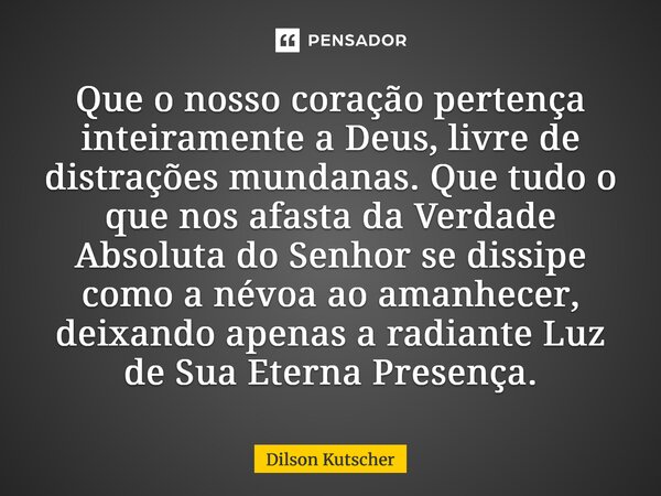 Que o nosso coração pertença inteiramente a Deus, livre de distrações mundanas. Que tudo o que nos afasta da Verdade Absoluta do Senhor se dissipe como a névoa ... Frase de Dilson Kutscher.