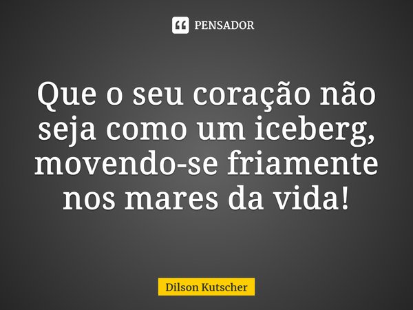 Que o seu coração não seja como um iceberg, movendo-se friamente nos mares da vida!... Frase de Dilson Kutscher.